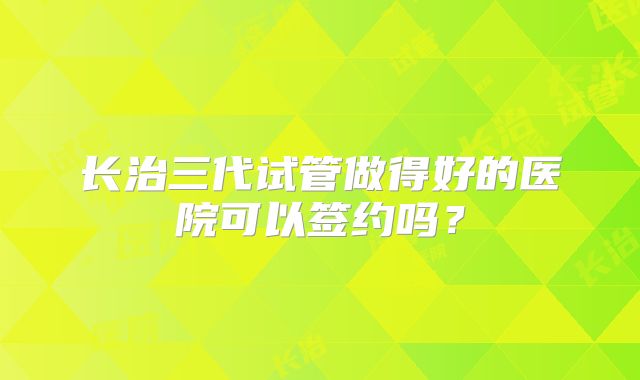 长治三代试管做得好的医院可以签约吗？