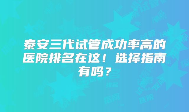 泰安三代试管成功率高的医院排名在这！选择指南有吗？