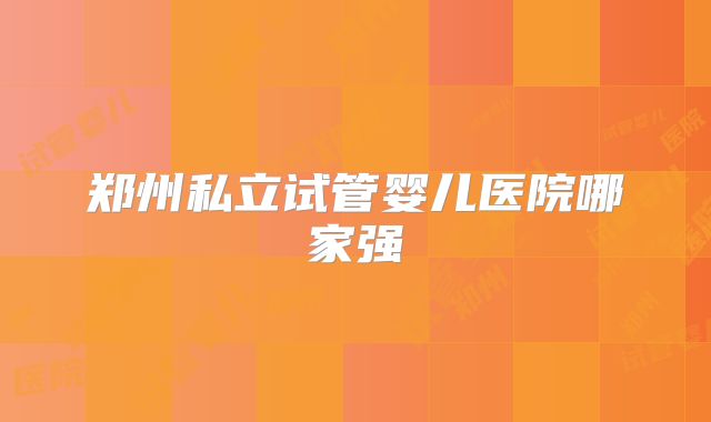 郑州私立试管婴儿医院哪家强