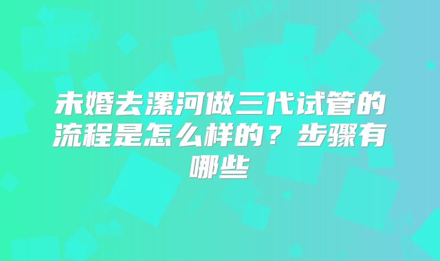未婚去漯河做三代试管的流程是怎么样的?步骤有哪些
