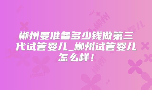 郴州要准备多少钱做第三代试管婴儿_郴州试管婴儿怎么样！