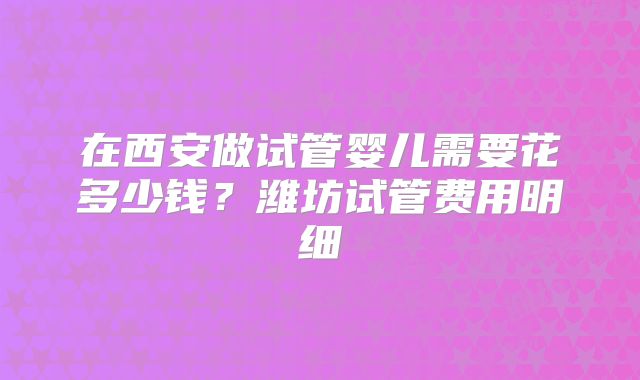 在西安做试管婴儿需要花多少钱?潍坊试管费用明细