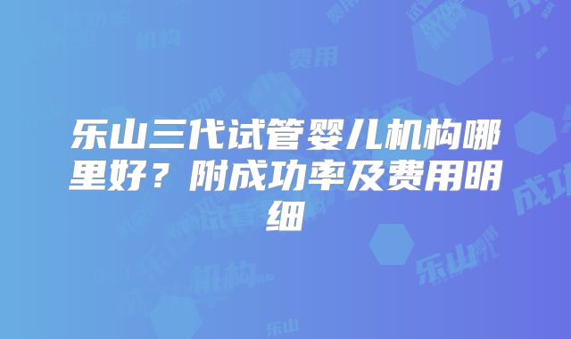 乐山三代试管婴儿机构哪里好?附成功率及费用明细