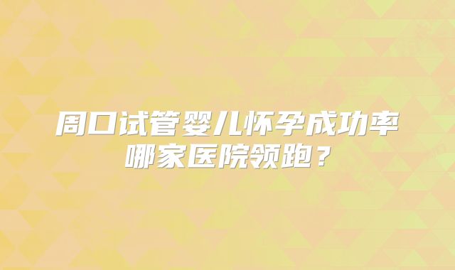 周口试管婴儿怀孕成功率哪家医院领跑?