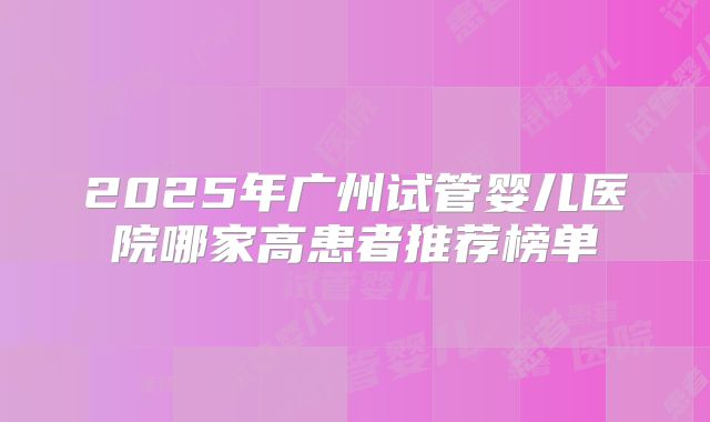 2025年广州试管婴儿医院哪家高患者推荐榜单