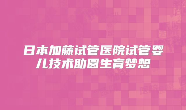 日本加藤试管医院试管婴儿技术助圆生育梦想