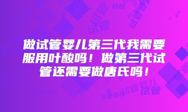 做试管婴儿第三代我需要服用叶酸吗！做第三代试管还需要做唐氏吗！