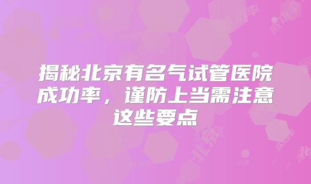 揭秘北京有名气试管医院成功率,谨防上当需注意这些要点