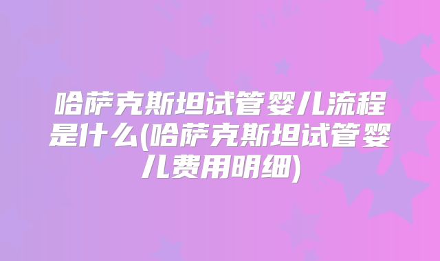 哈萨克斯坦试管婴儿流程是什么(哈萨克斯坦试管婴儿费用明细)