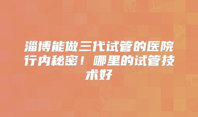 淄博能做三代试管的医院行内秘密！哪里的试管技术好