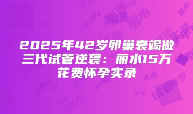 2025年42岁卵巢衰竭做三代试管逆袭:丽水15万花费怀孕实录