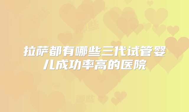 拉萨都有哪些三代试管婴儿成功率高的医院