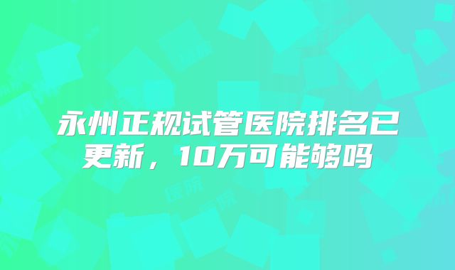 永州正规试管医院排名已更新,10万可能够吗