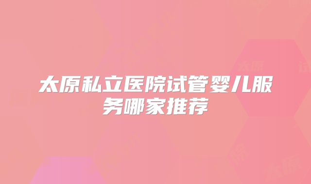 太原私立医院试管婴儿服务哪家推荐
