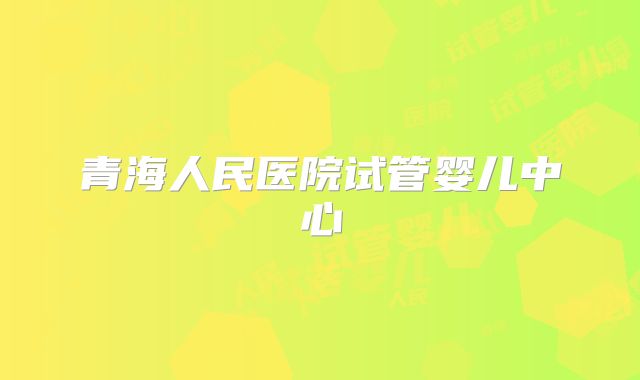 青海人民医院试管婴儿中心
