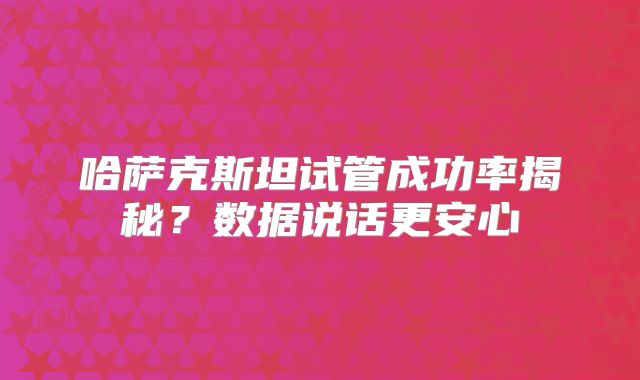 哈萨克斯坦试管成功率揭秘？数据说话更安心