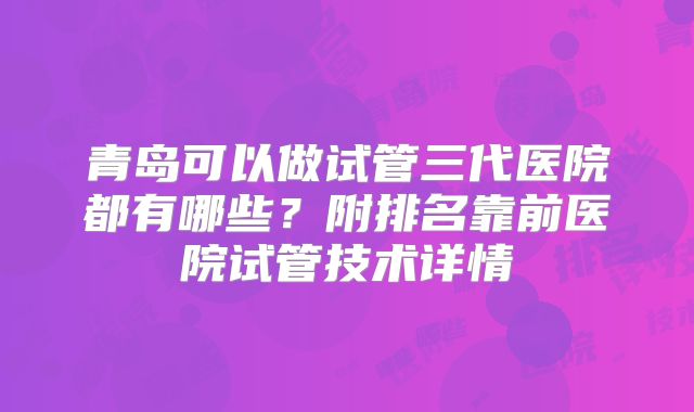 青岛可以做试管三代医院都有哪些？附排名靠前医院试管技术详情