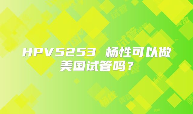 HPV5253 杨性可以做美国试管吗?