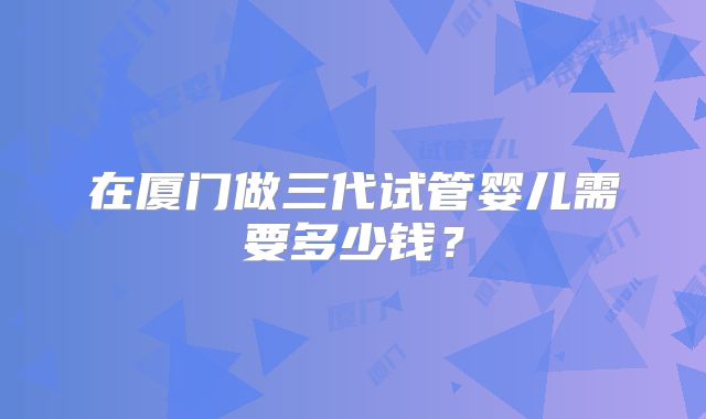 在厦门做三代试管婴儿需要多少钱？