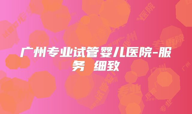广州专业试管婴儿医院-服务 细致