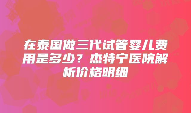 在泰国做三代试管婴儿费用是多少？杰特宁医院解析价格明细