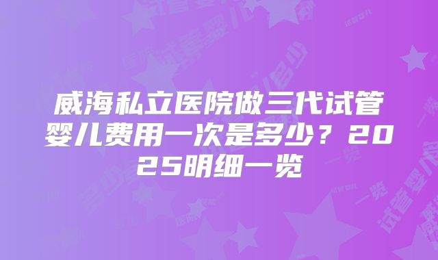 威海私立医院做三代试管婴儿费用一次是多少？2025明细一览