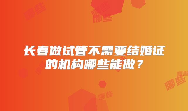 长春做试管不需要结婚证的机构哪些能做?