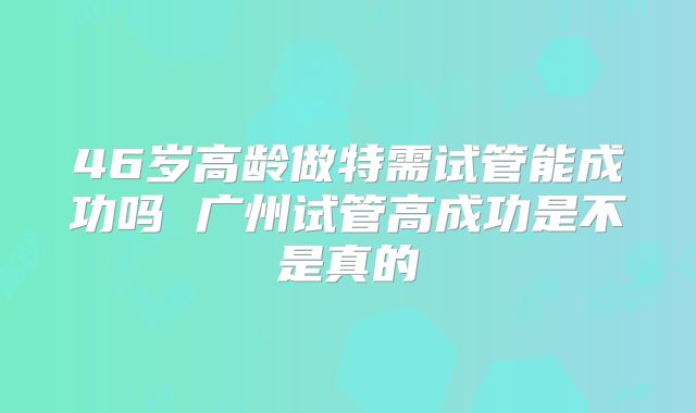 46岁高龄做特需试管能成功吗 广州试管高成功是不是真的