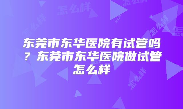 东莞市东华医院有试管吗？东莞市东华医院做试管怎么样