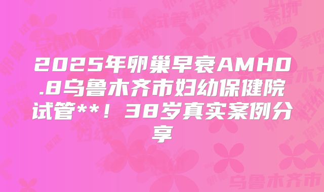 2025年卵巢早衰AMH0.8乌鲁木齐市妇幼保健院试管**!38岁真实案例分享