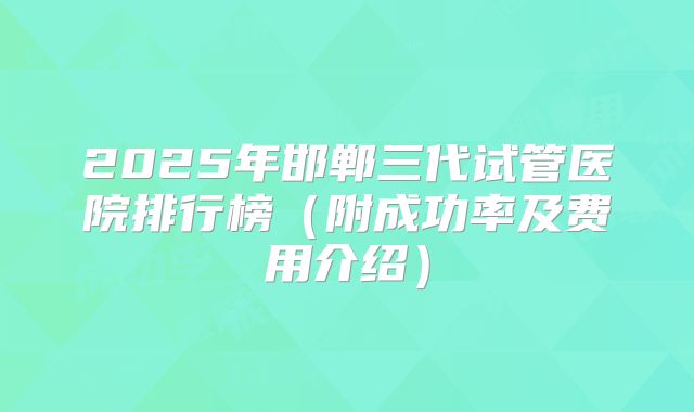 2025年邯郸三代试管医院排行榜(附成功率及费用介绍)