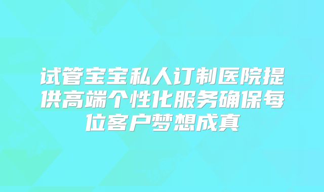 试管宝宝私人订制医院提供高端个性化服务确保每位客户梦想成真