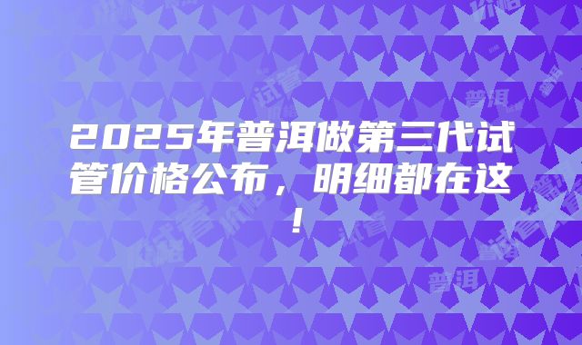 2025年普洱做第三代试管价格公布,明细都在这!