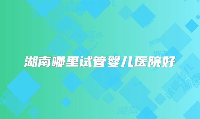 湖南哪里试管婴儿医院好