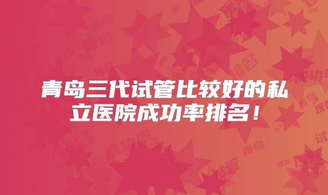 青岛三代试管比较好的私立医院成功率排名!