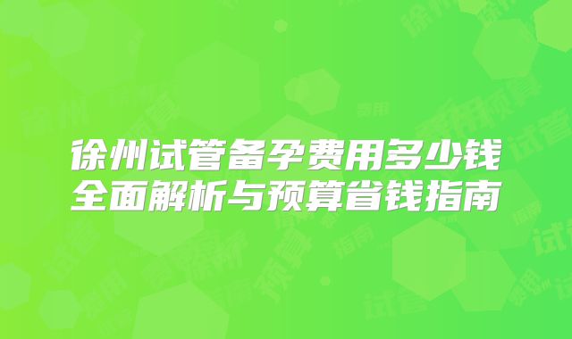 徐州试管备孕费用多少钱全面解析与预算省钱指南