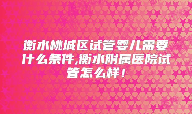 衡水桃城区试管婴儿需要什么条件,衡水附属医院试管怎么样！