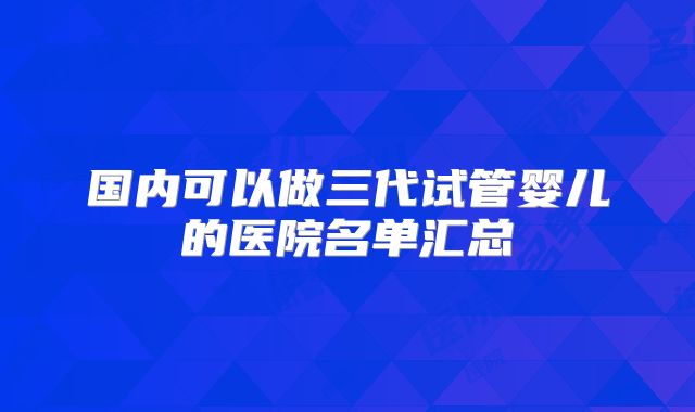 国内可以做三代试管婴儿的医院名单汇总
