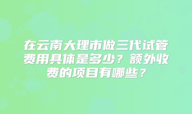 在云南大理市做三代试管费用具体是多少?额外收费的项目有哪些?
