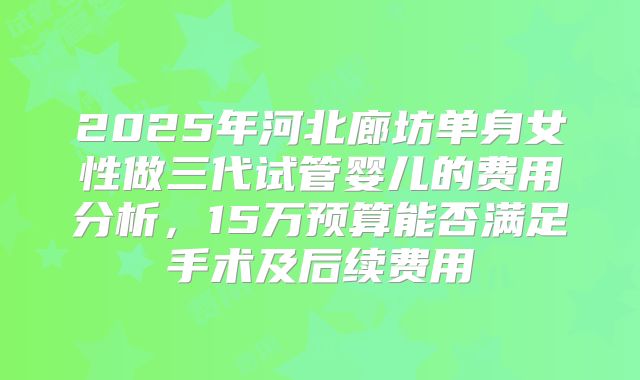 2025年河北廊坊单身女性做三代试管婴儿的费用分析,15万预算能否满足手术及后续费用