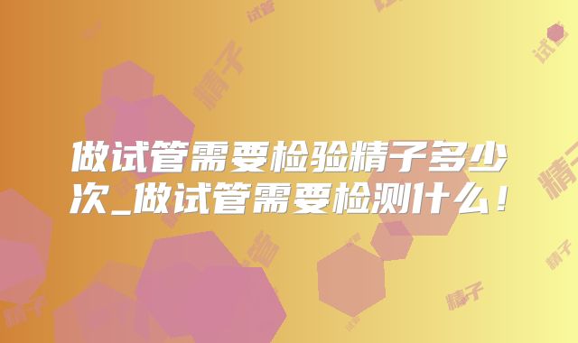 做试管需要检验精子多少次_做试管需要检测什么！