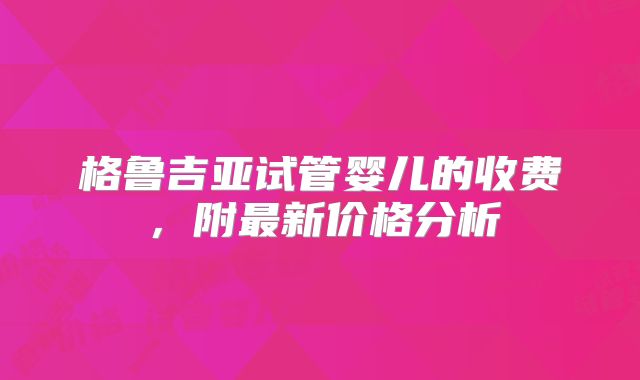 格鲁吉亚试管婴儿的收费,附最新价格分析