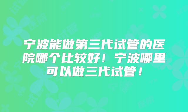 宁波能做第三代试管的医院哪个比较好！宁波哪里可以做三代试管！
