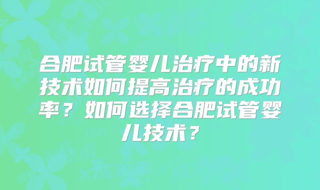 合肥试管婴儿治疗中的新技术如何提高治疗的成功率?如何选择合肥试管婴儿技术?