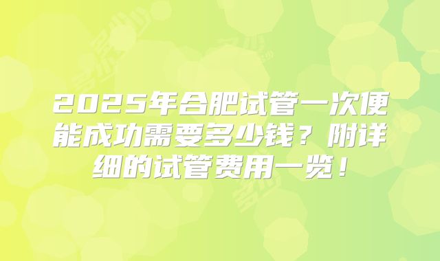 2025年合肥试管一次便能成功需要多少钱?附详细的试管费用一览!