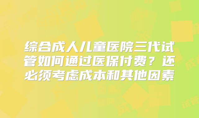 综合成人儿童医院三代试管如何通过医保付费?还必须考虑成本和其他因素