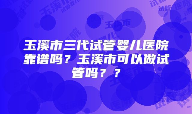 玉溪市三代试管婴儿医院靠谱吗?玉溪市可以做试管吗??