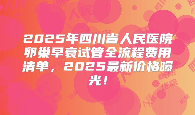 2025年四川省人民医院卵巢早衰试管全流程费用清单，2025最新价格曝光！
