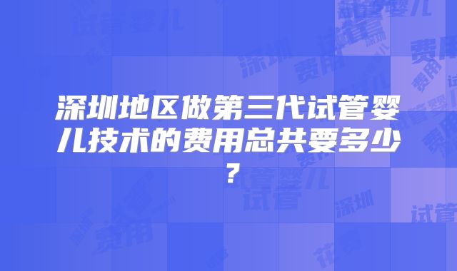 深圳地区做第三代试管婴儿技术的费用总共要多少?