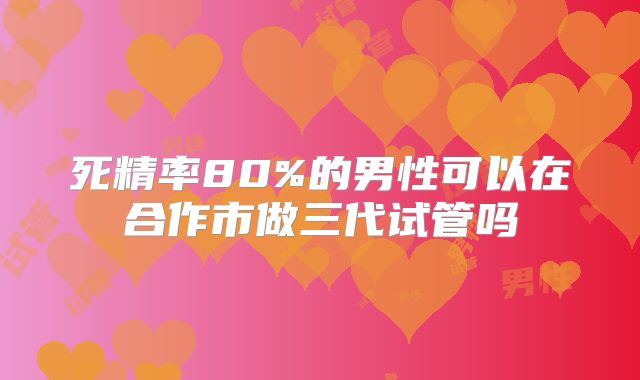 死精率80%的男性可以在合作市做三代试管吗